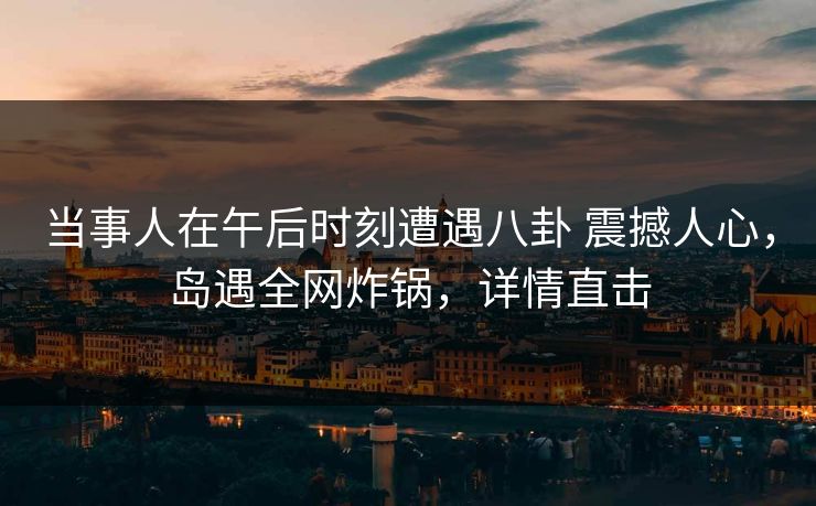当事人在午后时刻遭遇八卦 震撼人心，岛遇全网炸锅，详情直击