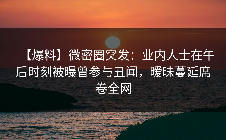 【爆料】微密圈突发：业内人士在午后时刻被曝曾参与丑闻，暧昧蔓延席卷全网