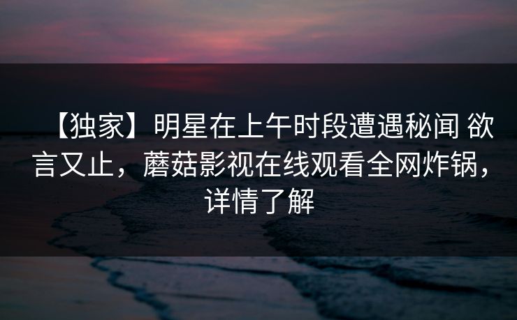 【独家】明星在上午时段遭遇秘闻 欲言又止，蘑菇影视在线观看全网炸锅，详情了解