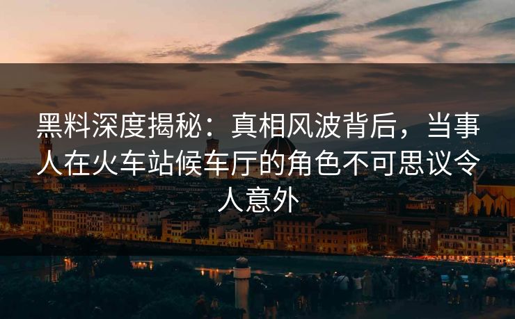 黑料深度揭秘：真相风波背后，当事人在火车站候车厅的角色不可思议令人意外