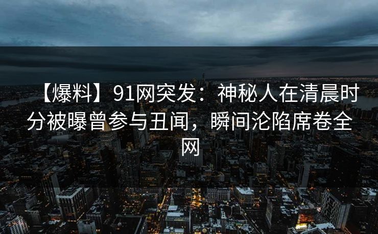 【爆料】91网突发:神秘人在清晨时分被曝曾参与丑闻,瞬间沦陷席卷全网 【爆料】91网突发:神秘人在清晨时分被曝曾参与丑闻,瞬间沦陷席卷全网