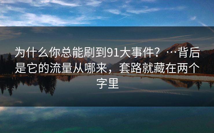 为什么你总能刷到91大事件?…背后是它的流量从哪来,套路就藏在两个字里 为什么你总能刷到91大事件?…背后是它的流量从哪来,套路就藏在两个字里